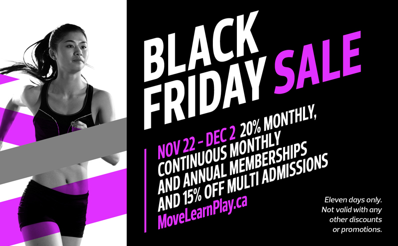 Black Friday Sale. Nov 22 - Dec 2. 20% Off Monthly, Continuous Monthly and Annual Memberships and 15% off Multi-Admissions. Movelearnplay.ca. Eleven days only. Not valid with any other promotions or discounts.